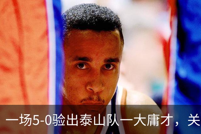 一场5-0验出泰山队一大庸才，关键时刻3次掉链子，邵佳一不能再用了