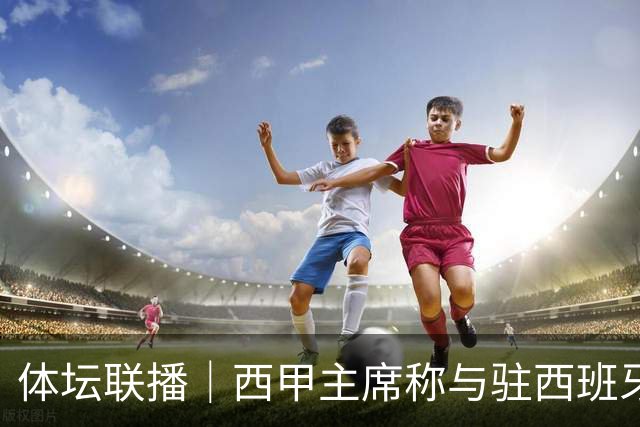 体坛联播｜西甲主席称与驻西班牙大使会面，阿森纳联赛杯出局