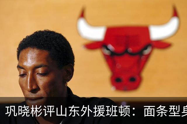 巩晓彬评山东外援班顿：面条型身材，对抗比较差