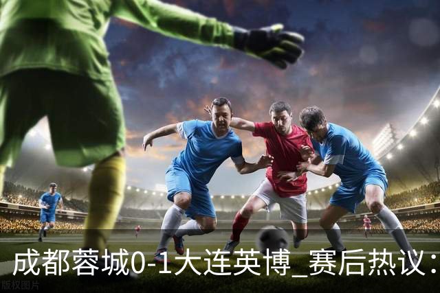 成都蓉城0-1大连英博 赛后热议：蓉城怨不得别人 唐田要回报家乡了