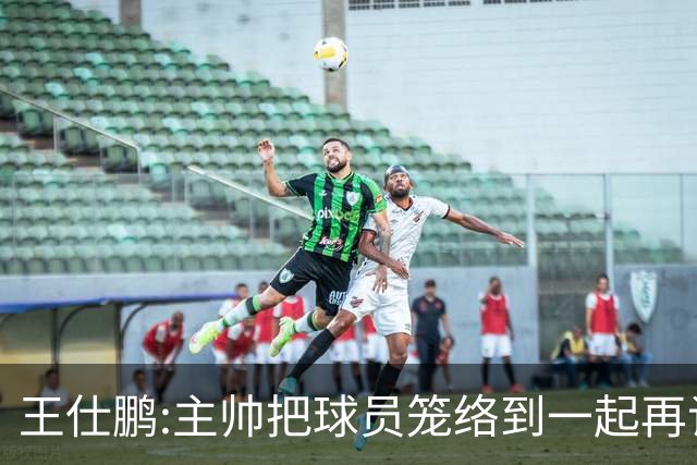 王仕鹏:主帅把球员笼络到一起再谈技战术 北京球员的积极性更好了