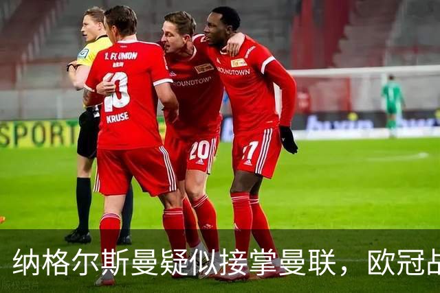 纳格尔斯曼疑似接掌曼联，欧冠战报解读豪门危机与机遇