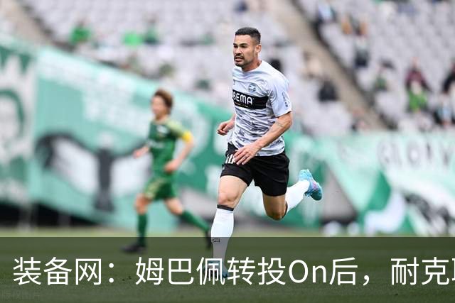 装备网：姆巴佩转投On后，耐克取消原定2027年推出的签名球鞋